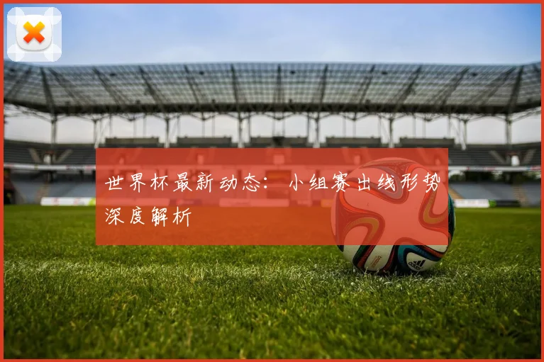 世界杯最新动态:小组赛出线形势深度解析