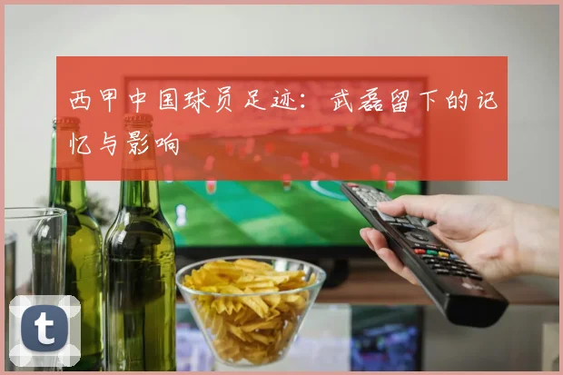 西甲中国球员足迹：武磊留下的记忆与影响