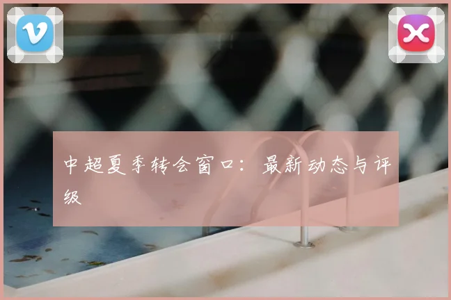 中超夏季转会窗口：最新动态与评级