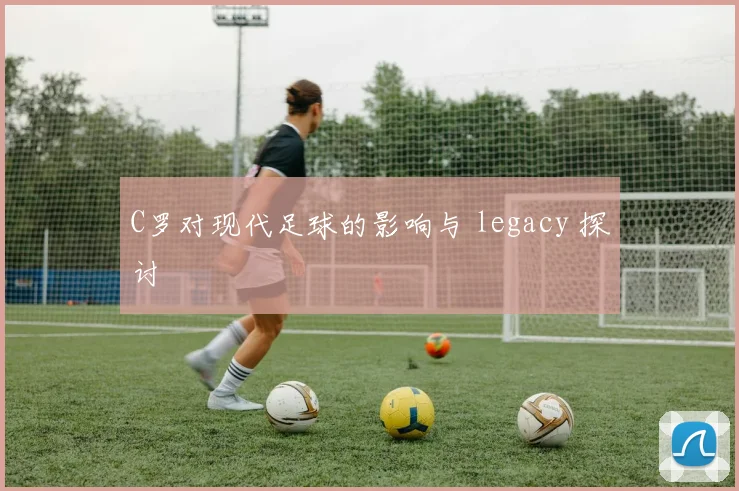 C罗对现代足球的影响与 legacy 探讨