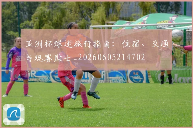亚洲杯球迷旅行指南：住宿、交通与观赛贴士_20260605214702