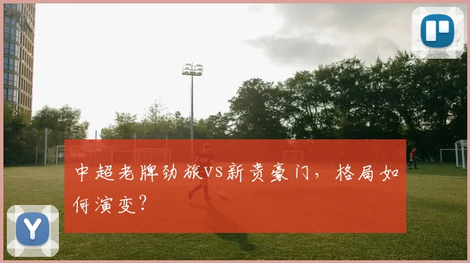 中超老牌劲旅vs新贵豪门，格局如何演变？