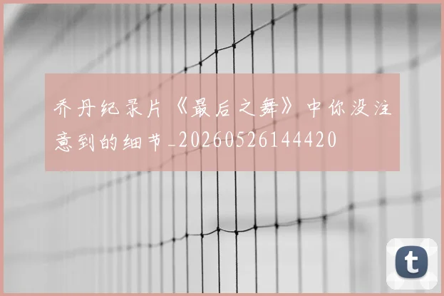 乔丹纪录片《最后之舞》中你没注意到的细节_20260526144420