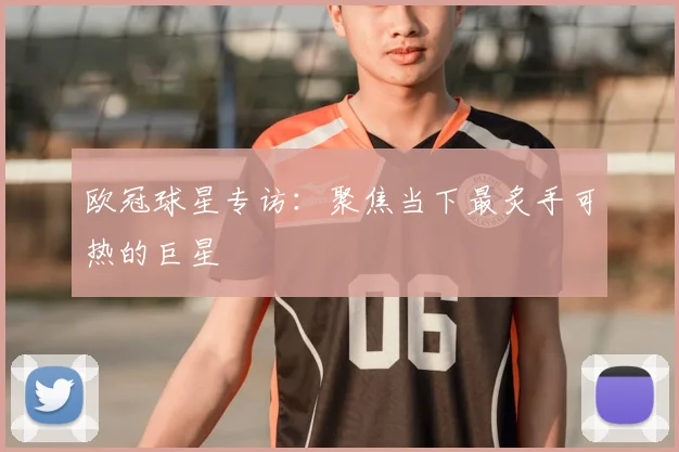 欧冠球星专访：聚焦当下最炙手可热的巨星