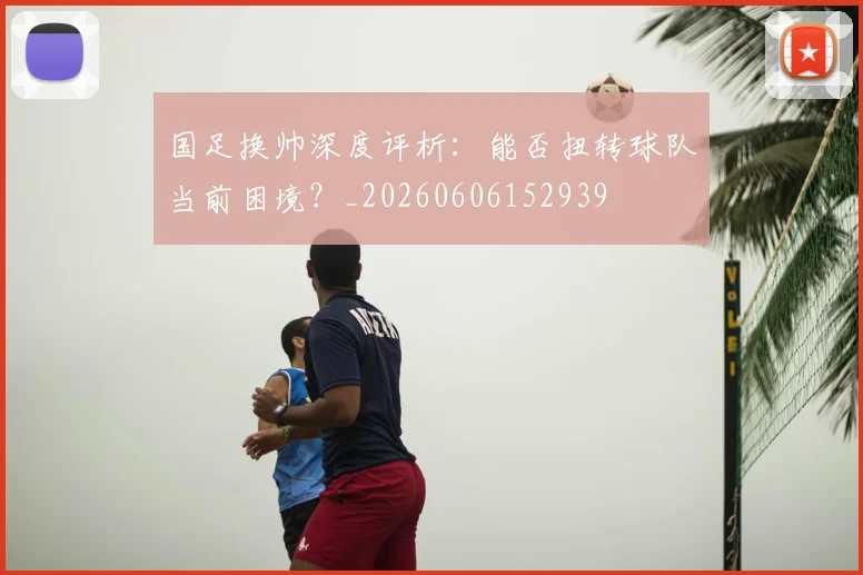 国足换帅深度评析：能否扭转球队当前困境？_20260606152939