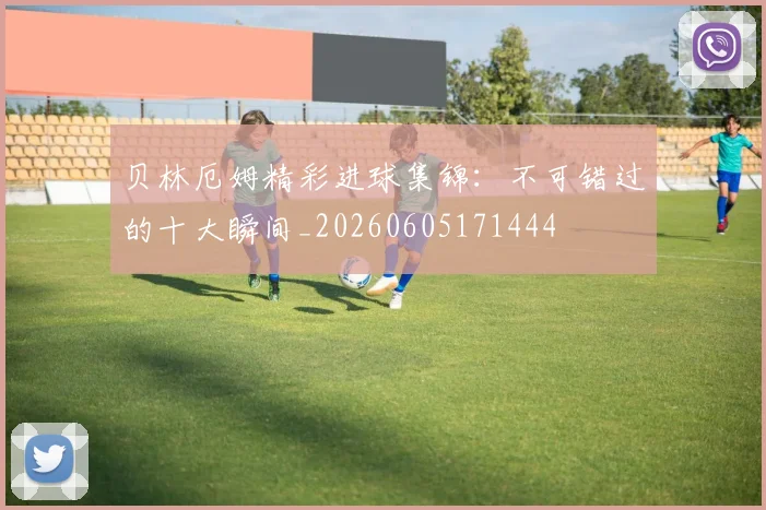 贝林厄姆精彩进球集锦：不可错过的十大瞬间_20260605171444