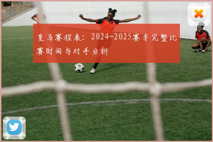 皇马赛程表：2024-2025赛季完整比赛时间与对手分析