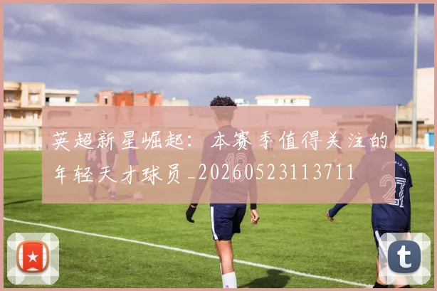 英超新星崛起:本赛季值得关注的年轻天才球员_20260523113711