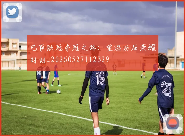 巴萨欧冠夺冠之路:重温历届荣耀时刻_20260527112329