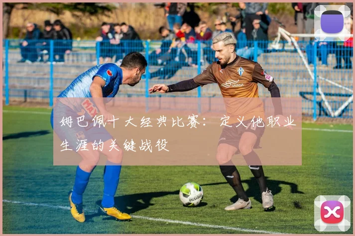 姆巴佩十大经典比赛：定义他职业生涯的关键战役