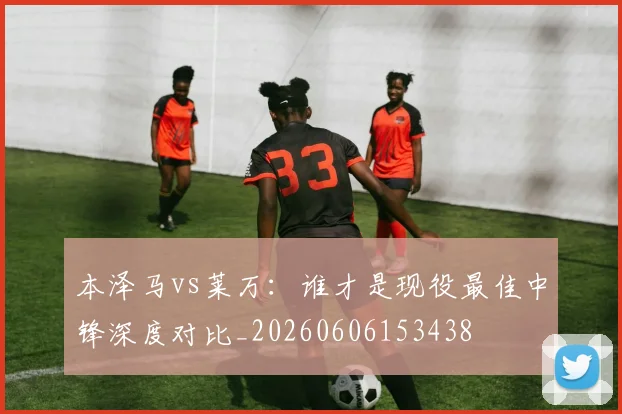 本泽马vs莱万:谁才是现役最佳中锋深度对比_20260606153438