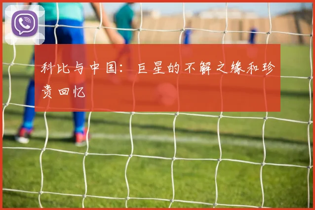 科比与中国：巨星的不解之缘和珍贵回忆