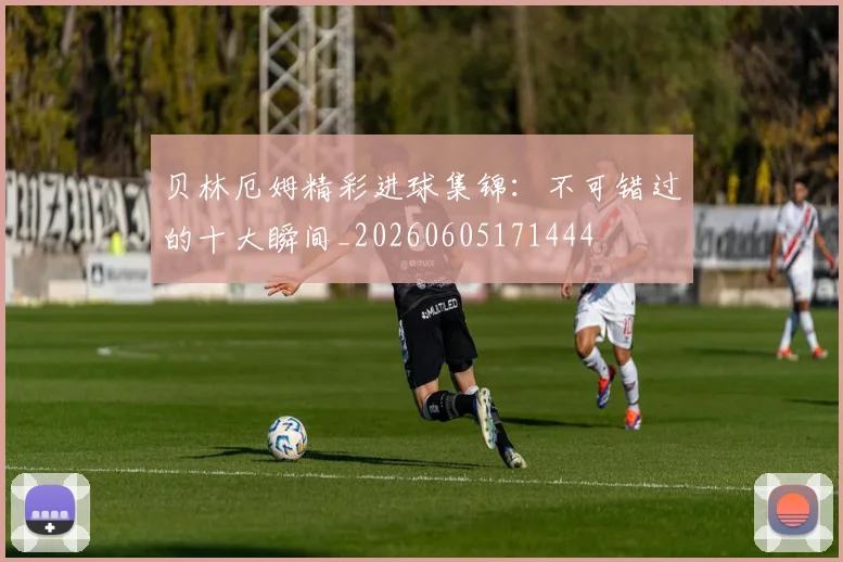 贝林厄姆精彩进球集锦：不可错过的十大瞬间_20260605171444