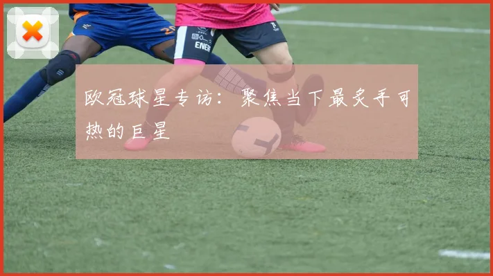欧冠球星专访：聚焦当下最炙手可热的巨星