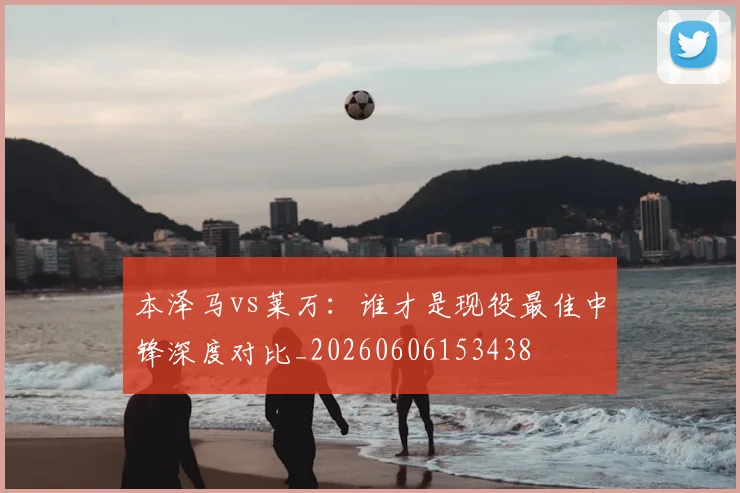 本泽马vs莱万:谁才是现役最佳中锋深度对比_20260606153438
